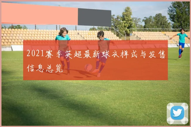 2021赛季英超最新球衣样式与发售信息总览