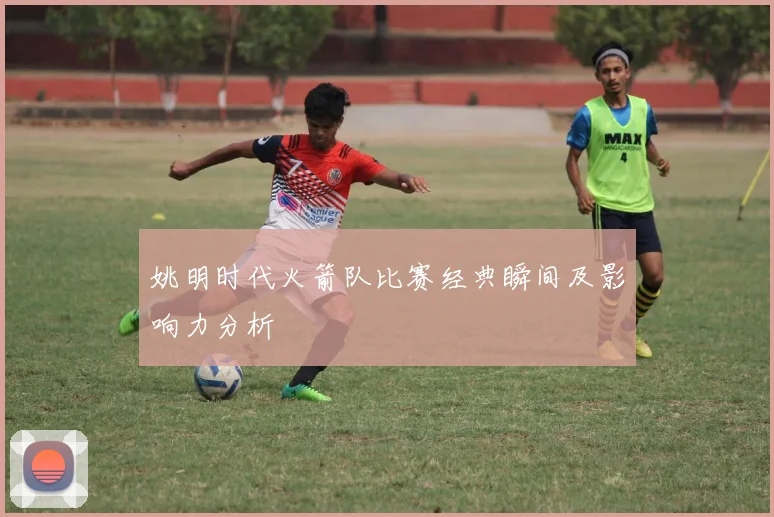 姚明时代火箭队比赛经典瞬间及影响力分析