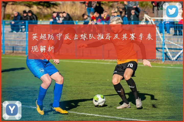 英超防守反击球队推荐及其赛季表现解析